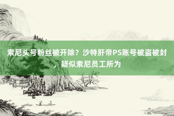 索尼头号粉丝被开除？沙特肝帝PS账号被盗被封，疑似索尼员工所为